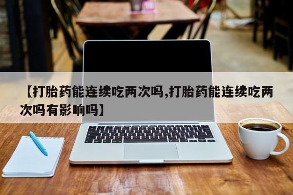 私人卖流产药联系方式【打胎药能连续吃两次吗,打胎药能连续吃两次吗有影响吗】