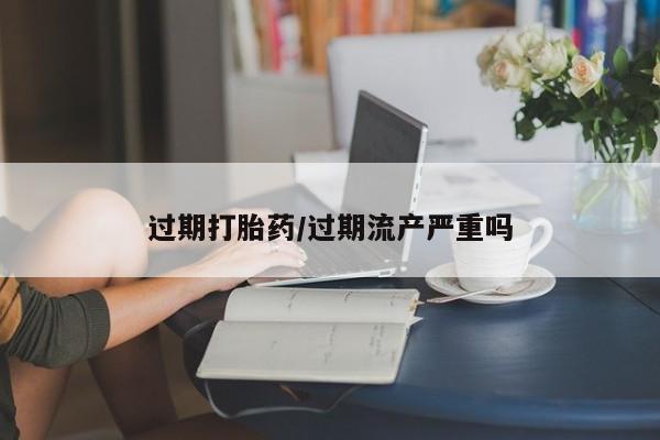 私人卖流产药联系方式过期打胎药/过期流产严重吗