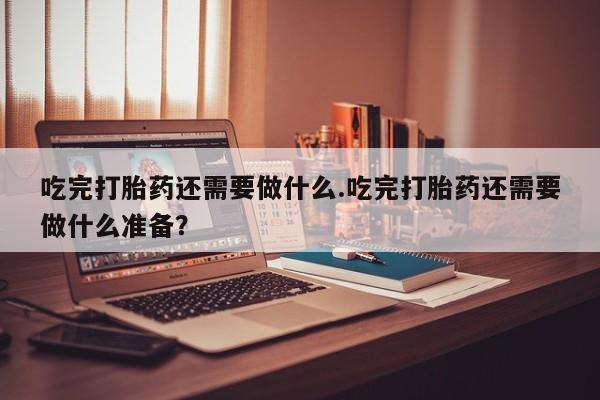 私人卖流产药联系方式吃完打胎药还需要做什么.吃完打胎药还需要做什么准备？