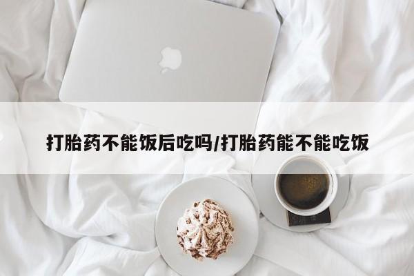 私人卖流产药联系方式打胎药不能饭后吃吗/打胎药能不能吃饭