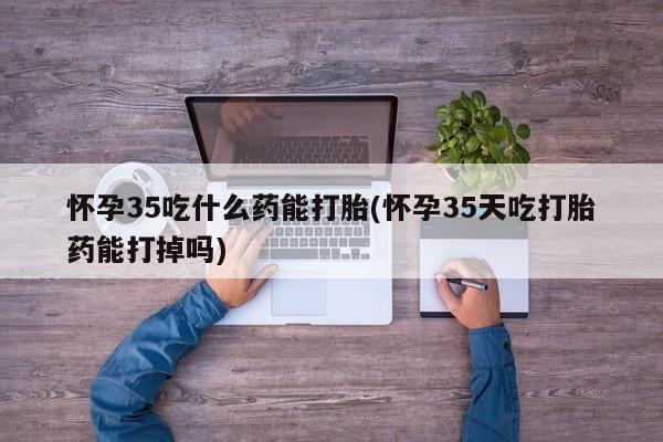 私人卖流产药联系方式怀孕35吃什么药能打胎(怀孕35天吃打胎药能打掉吗)