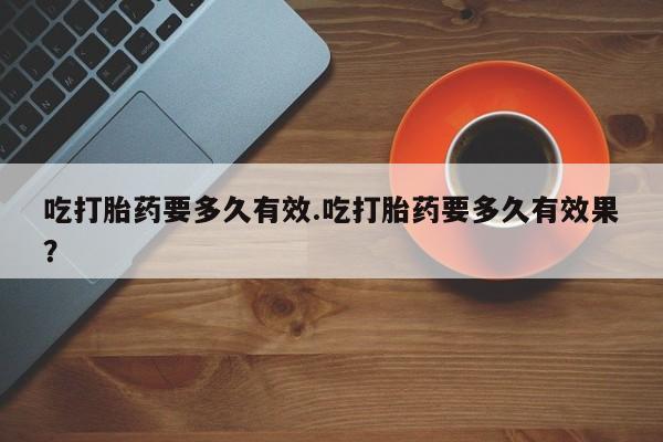 私人卖流产药联系方式吃打胎药要多久有效.吃打胎药要多久有效果？