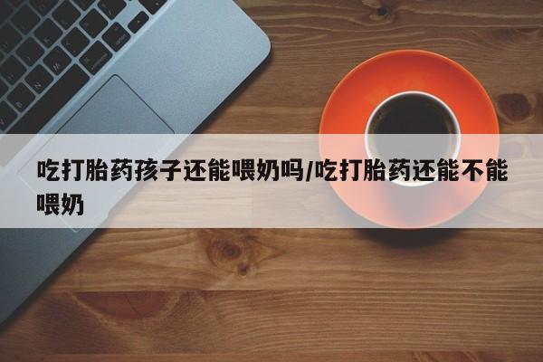 私人卖流产药联系方式吃打胎药孩子还能喂奶吗/吃打胎药还能不能喂奶