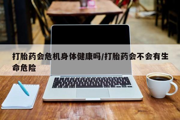 私人卖流产药联系方式打胎药会危机身体健康吗/打胎药会不会有生命危险