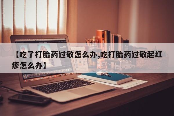 私人卖流产药联系方式【吃了打胎药过敏怎么办,吃打胎药过敏起红疹怎么办】