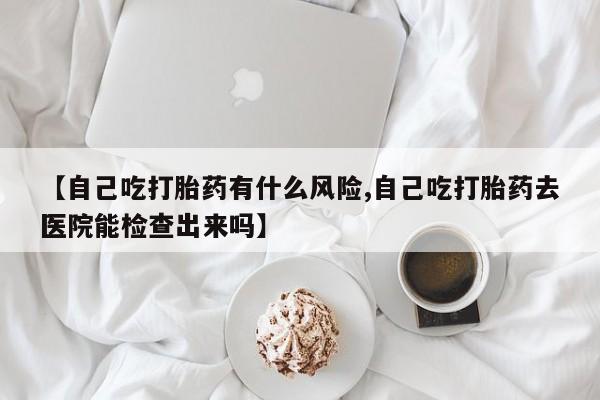 私人卖流产药联系方式【自己吃打胎药有什么风险,自己吃打胎药去医院能检查出来吗】