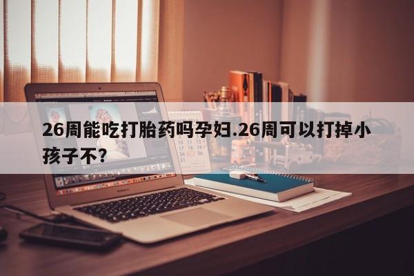 私人卖流产药联系方式26周能吃打胎药吗孕妇.26周可以打掉小孩子不？