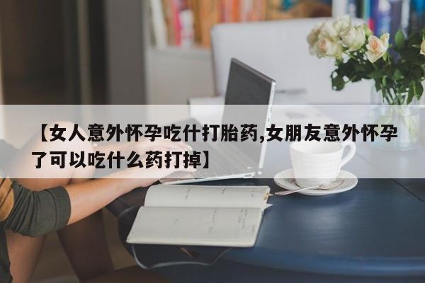 私人卖流产药联系方式【女人意外怀孕吃什打胎药,女朋友意外怀孕了可以吃什么药打掉】
