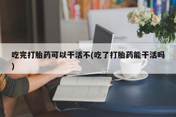 私人卖流产药联系方式吃完打胎药可以干活不(吃了打胎药能干活吗)