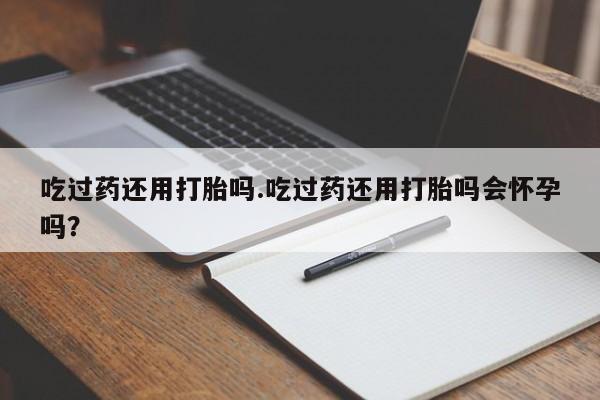 私人卖流产药联系方式吃过药还用打胎吗.吃过药还用打胎吗会怀孕吗？