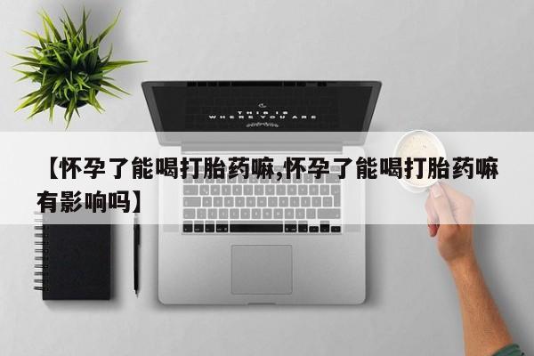 私人卖流产药联系方式【怀孕了能喝打胎药嘛,怀孕了能喝打胎药嘛有影响吗】