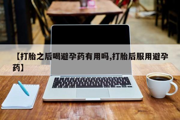 私人卖流产药联系方式【打胎之后喝避孕药有用吗,打胎后服用避孕药】