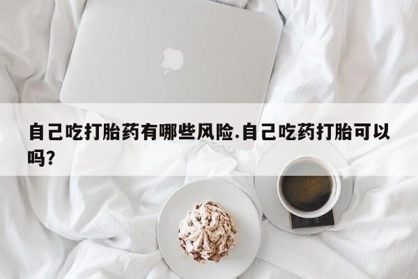 私人卖流产药联系方式自己吃打胎药有哪些风险.自己吃药打胎可以吗？