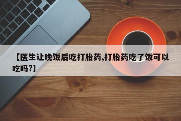 私人卖流产药联系方式【医生让晚饭后吃打胎药,打胎药吃了饭可以吃吗?】