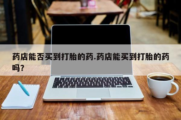 私人卖流产药联系方式药店能否买到打胎的药.药店能买到打胎的药吗？