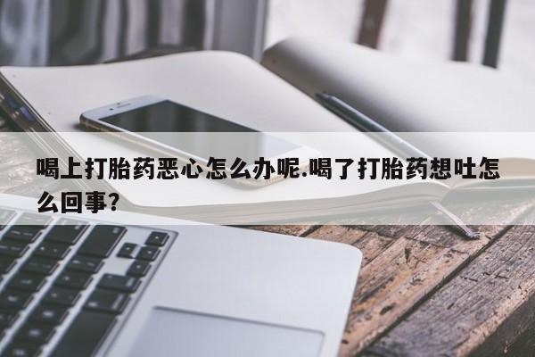 私人卖流产药联系方式喝上打胎药恶心怎么办呢.喝了打胎药想吐怎么回事？