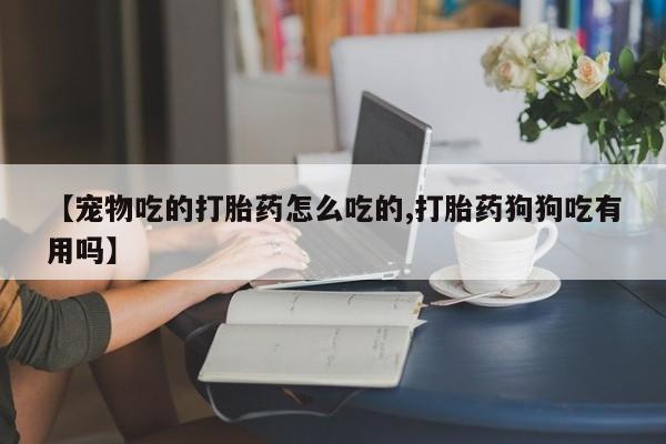 私人卖流产药联系方式【宠物吃的打胎药怎么吃的,打胎药狗狗吃有用吗】