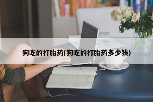 私人卖流产药联系方式狗吃的打胎药(狗吃的打胎药多少钱)
