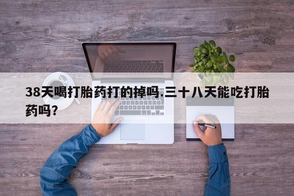 私人卖流产药联系方式38天喝打胎药打的掉吗.三十八天能吃打胎药吗？