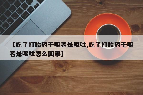 私人卖流产药联系方式【吃了打胎药干嘛老是呕吐,吃了打胎药干嘛老是呕吐怎么回事】