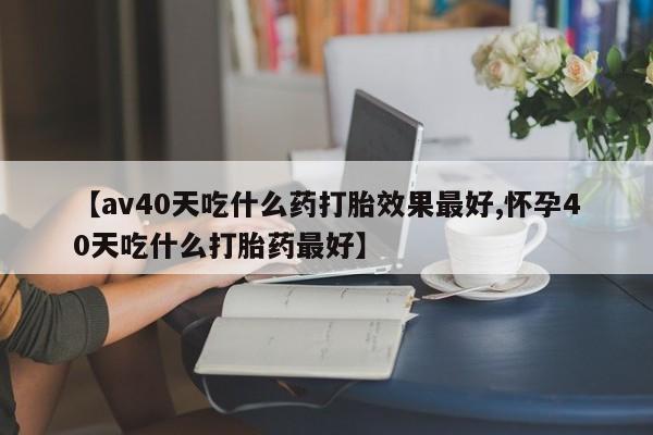 私人卖流产药联系方式【av40天吃什么药打胎效果最好,怀孕40天吃什么打胎药最好】