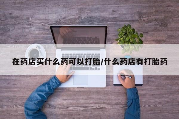 私人卖流产药联系方式在药店买什么药可以打胎/什么药店有打胎药