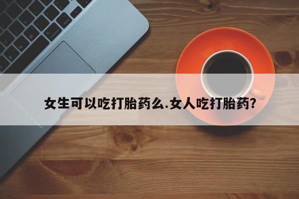 私人卖流产药联系方式女生可以吃打胎药么.女人吃打胎药？