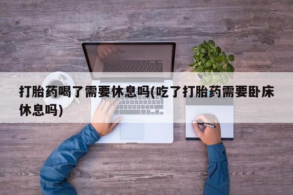 私人卖流产药联系方式打胎药喝了需要休息吗(吃了打胎药需要卧床休息吗)
