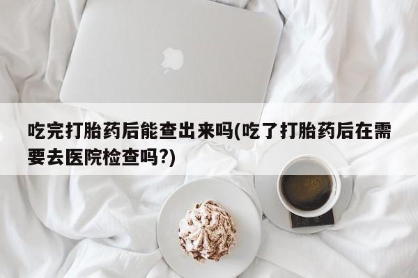 私人卖流产药联系方式吃完打胎药后能查出来吗(吃了打胎药后在需要去医院检查吗?)
