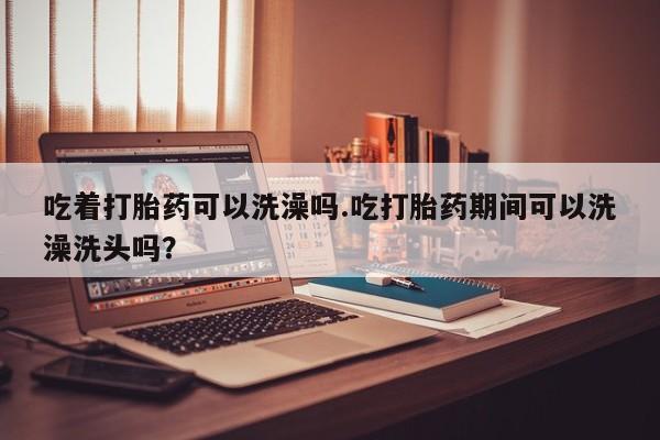 私人卖流产药联系方式吃着打胎药可以洗澡吗.吃打胎药期间可以洗澡洗头吗？