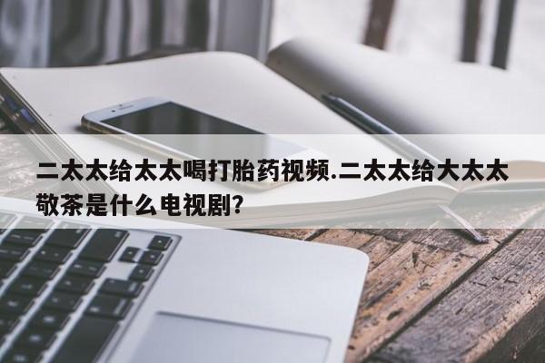私人卖流产药联系方式二太太给太太喝打胎药视频.二太太给大太太敬茶是什么电视剧？