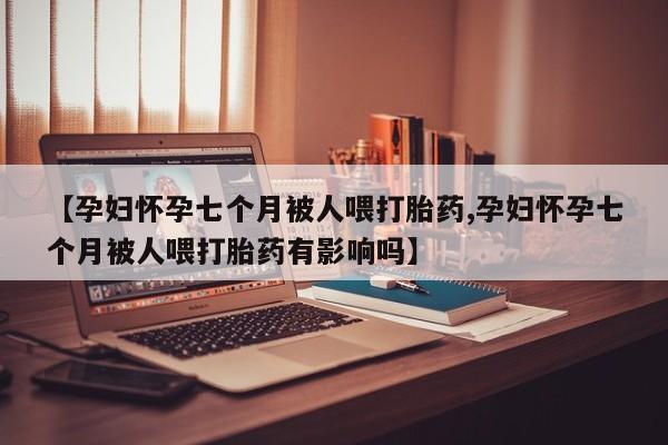 私人卖流产药联系方式【孕妇怀孕七个月被人喂打胎药,孕妇怀孕七个月被人喂打胎药有影响吗】