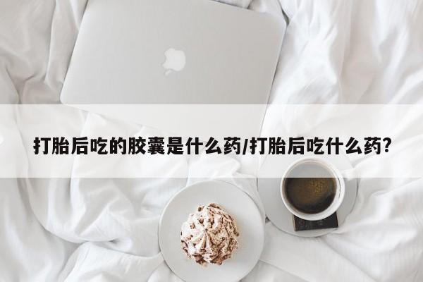 私人卖流产药联系方式打胎后吃的胶囊是什么药/打胎后吃什么药?