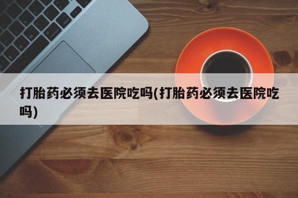 私人卖流产药联系方式打胎药必须去医院吃吗(打胎药必须去医院吃吗)