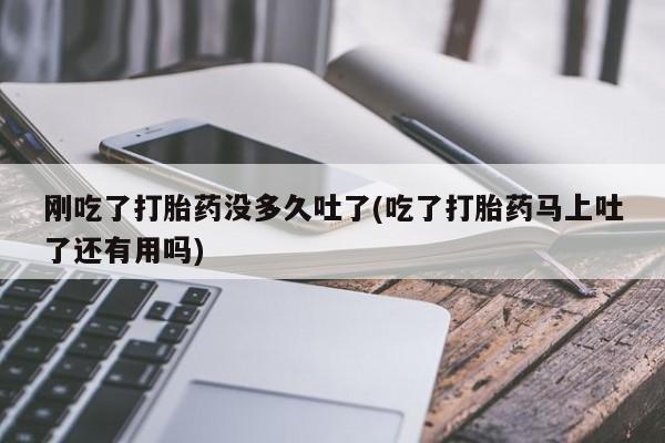 私人卖流产药联系方式刚吃了打胎药没多久吐了(吃了打胎药马上吐了还有用吗)