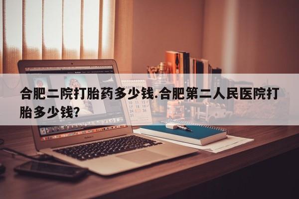 私人卖流产药联系方式合肥二院打胎药多少钱.合肥第二人民医院打胎多少钱？