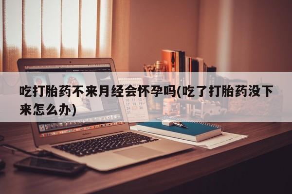 私人卖流产药联系方式吃打胎药不来月经会怀孕吗(吃了打胎药没下来怎么办)