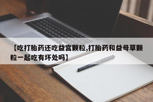 私人卖流产药联系方式【吃打胎药还吃益宫颗粒,打胎药和益母草颗粒一起吃有坏处吗】