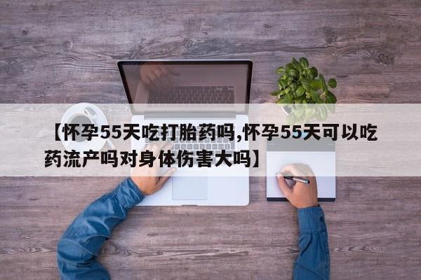 私人卖流产药联系方式【怀孕55天吃打胎药吗,怀孕55天可以吃药流产吗对身体伤害大吗】