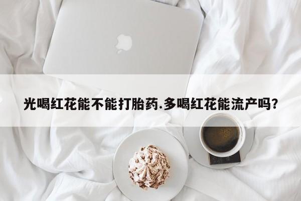 私人卖流产药联系方式光喝红花能不能打胎药.多喝红花能流产吗？