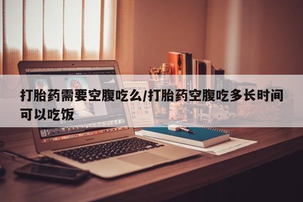 私人卖流产药联系方式打胎药需要空腹吃么/打胎药空腹吃多长时间可以吃饭