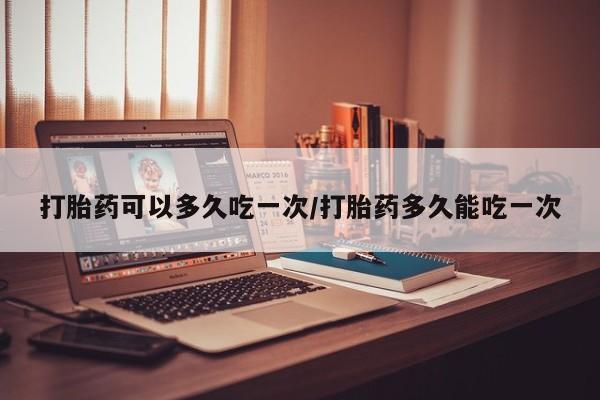 私人卖流产药联系方式打胎药可以多久吃一次/打胎药多久能吃一次
