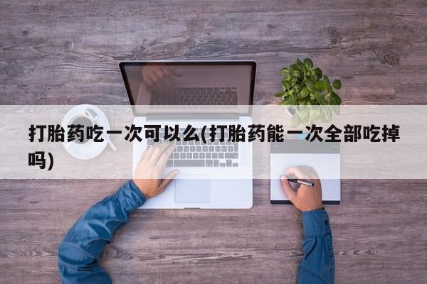 私人卖流产药联系方式打胎药吃一次可以么(打胎药能一次全部吃掉吗)
