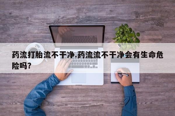 私人卖流产药联系方式药流打胎流不干净.药流流不干净会有生命危险吗？