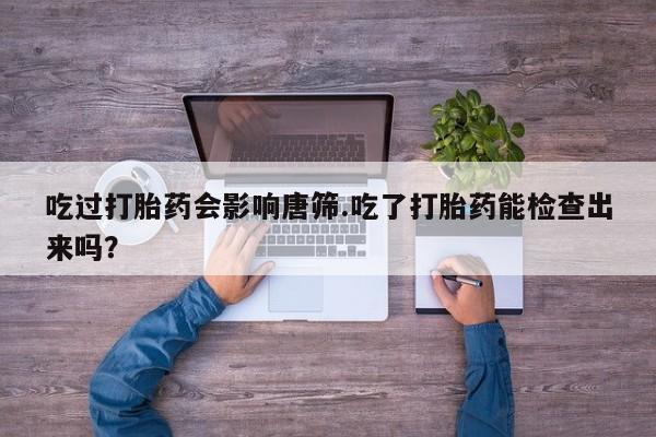 私人卖流产药联系方式吃过打胎药会影响唐筛.吃了打胎药能检查出来吗？