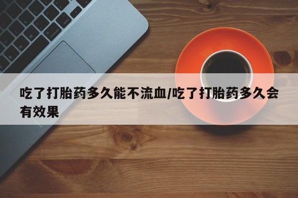 私人卖流产药联系方式吃了打胎药多久能不流血/吃了打胎药多久会有效果
