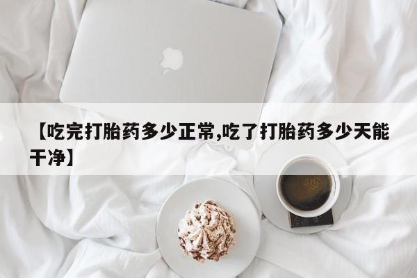 私人卖流产药联系方式【吃完打胎药多少正常,吃了打胎药多少天能干净】