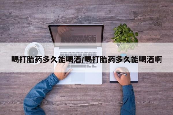 私人卖流产药联系方式喝打胎药多久能喝酒/喝打胎药多久能喝酒啊