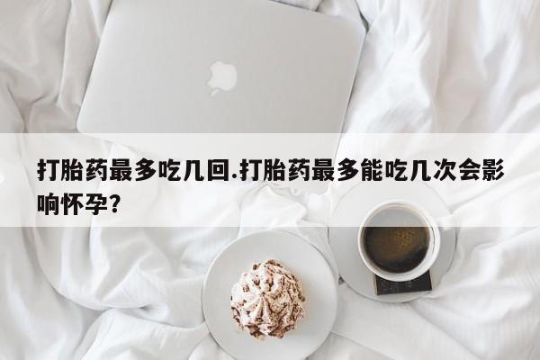 私人卖流产药联系方式打胎药最多吃几回.打胎药最多能吃几次会影响怀孕？