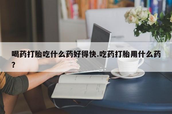 私人卖流产药联系方式喝药打胎吃什么药好得快.吃药打胎用什么药？